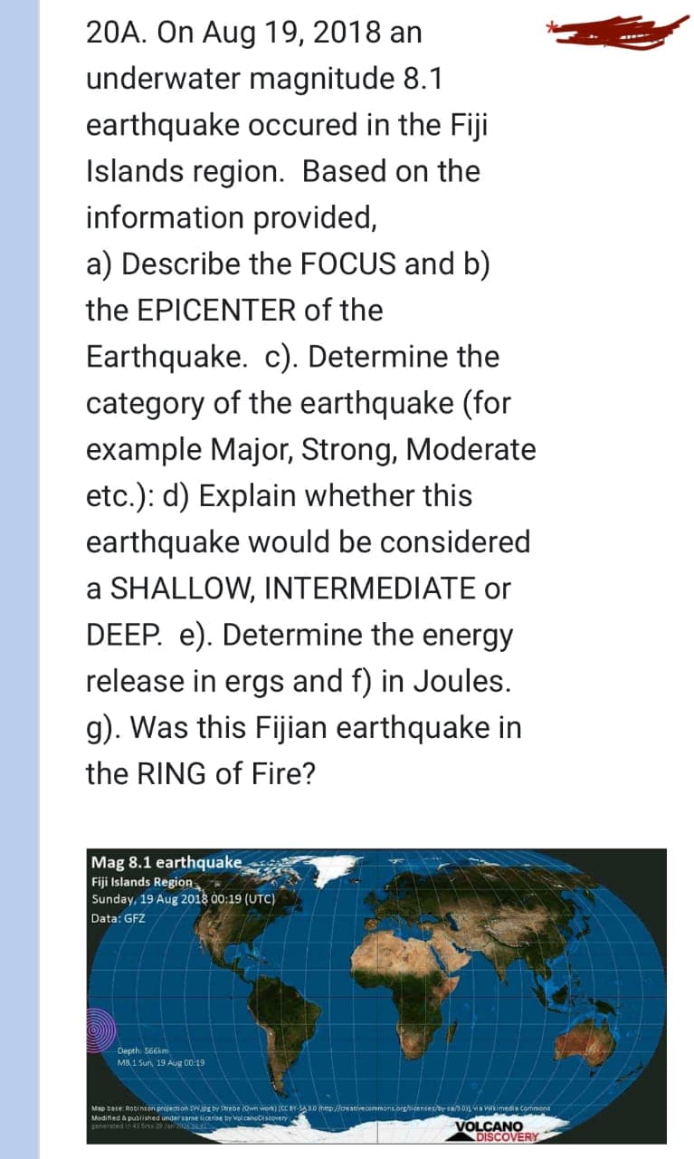 20A. On Aug 19, 2018 an
underwater magnitude 8.1
earthquake occured in the Fiji
Islands region. Based on the
information provided,
a) Describe the FOCUS and b)
the EPICENTER of the
Earthquake. c). Determine the
category of the earthquake (for
example Major, Strong, Moderate
etc.): d) Explain whether this
earthquake would be considered
a SHALLOW, INTERMEDIATE or
DEEP. e). Determine the energy
release in ergs and f) in Joules.
g). Was this Fijian earthquake in
the RING of Fire?
Mag 8.1 earthquake
Fiji Islands Region
Sunday, 19 Aug 2018 00:19 (UTC)
Data: GFZ
Depth: 566km
MB.1 Sun, 19 Aug 00:19
Map base: Robinson projection SW.jpg by Strebe (Own work) [CC BY-30 (hep://creativecommons.org/licenses sa/3.01Ls Wikimedia Commons
Modified & published under same licerise by VolcanoDiscovery
generated in 43 5 29 210132
VOLCANO
DISCOVERY