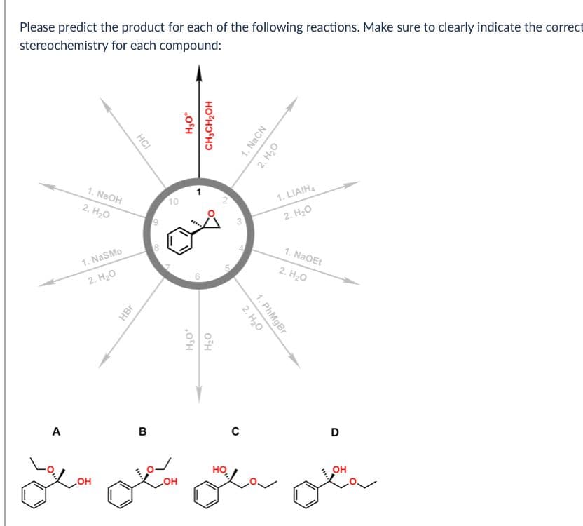 Please predict the product for each of the following reactions. Make sure to clearly indicate the correct
stereochemistry for each compound:
1. NaOH
2. H₂O
1. NaSMe
2. H₂O
HBr
HCI
10
9
H₂O*
H₂O
C
B
A
LOH
OH
H₂O*
CH2CH2OH
5
2
3
1. NaCN
2. H₂O
1. PhMgBr
2. H₂O
1.LIAIH
2. H₂O
1. NaOEt
2. H₂O
D
OH
