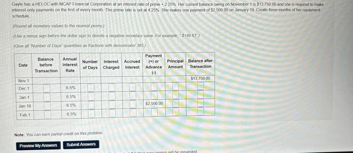 Gayle has a HELOC with MCAP Financial Corporation at an interest rate of prime +2.25%. Her current balance owing on November 1 is $13,750.00 and she is required to make
interest-only payments on the first of every month. The prime rate is set at 4.25%. She makes one payment of $2,500.00 on January 19. Create three months of her repayment
schedule.
(Round all monetary values to the nearest penny.)
(Use a minus sign before the dollar sign to denote a negative monetary value. For example, "$149.63")
(Give all "Number of Days" quantities as fractions with denominator 365.)
Date
Balance
before
Transaction
Annual
Interest
Rate
Number Interest Accrued
of Days Charged Interest
Nov 1
Dec 1
6.5%
Jan 1
6.5%
Jan 19
6.5%
Feb 1
6.5%
Note: You can earn partial credit on this problem
Preview My Answers
Submit Answers
Payment
(+) or
Advance
(-)
$2,500.00
Principal Balance after
Amount Transaction
$13,750.00
fore now version will be requested.