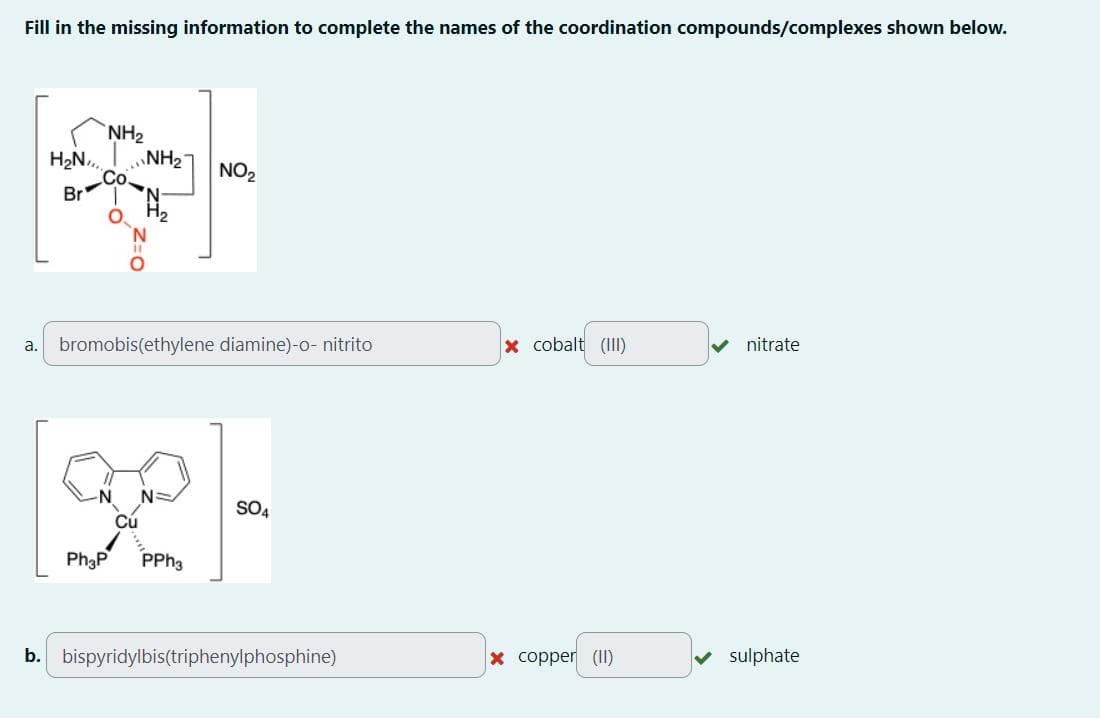 Fill in the missing information to complete the names of the coordination compounds/complexes shown below.
NH2
H₂N NH2
Br
O
N
NO₂
H2
a. bromobis(ethylene diamine)-o- nitrito
x cobalt (III)
nitrate
N=
[92]-
Ph3P
Cú
PPh3
b. bispyridylbis(triphenylphosphine)
x copper (II)
sulphate