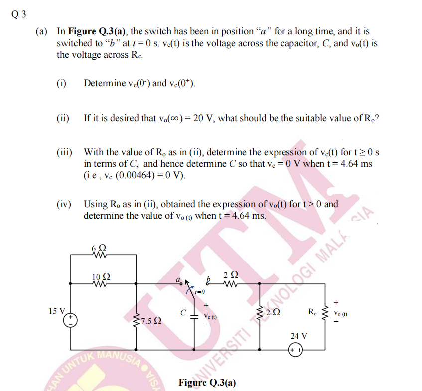 Q.3
(a) In Figure Q.3(a), the switch has been in position “a" for a long time, and it is
switched to "" at t= 0 s. ve(t) is the voltage across the capacitor, C, and vo(t) is
the voltage across Ro.
(i)
Determine v (0") and v.(0*).
(ii)
If it is desired that Vo(0) = 20 V, what should be the suitable value of R.?
(iii)
With the value of R, as in (ii), determine the expression of v-(t) for t> 0 s
in terms of C, and hence determine C so that ve = 0 V when t= 4.64 ms
(i.e., ve (0.00464) = 0 V).
(iv) Using Ro as in (ii), obtained the expression of vo(t) for t> 0 and
determine the value of vo (1) when t = 4.64 ms.
10Ω
2 Q
15 V
+
+
C
7.5 N
Ve (t)
R.
Vo (t)
24 V
MANUSIA
+
MAN UNTU
NIVERSITI NOLOGI MALA SIA
Figure Q.3(a)
