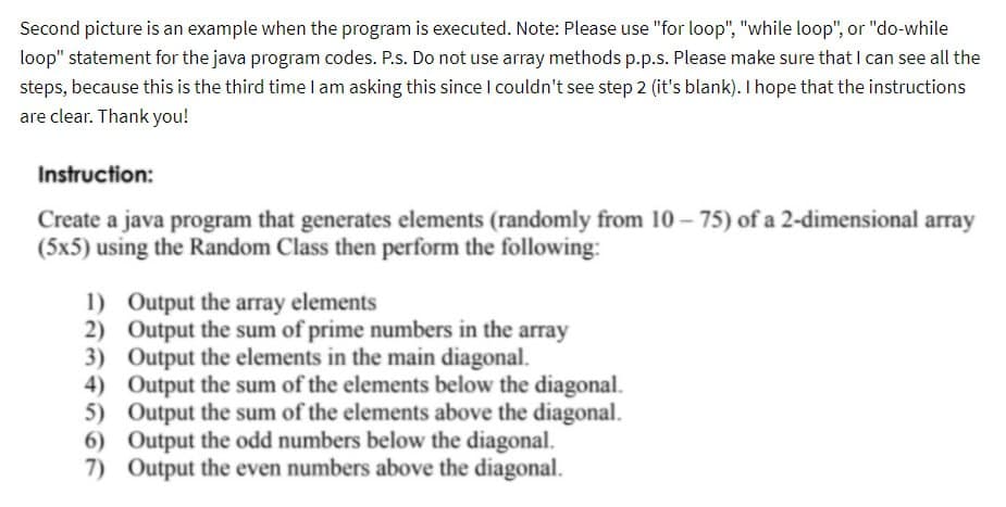 Second picture is an example when the program is executed. Note: Please use "for loop", "while loop", or "do-while
loop" statement for the java program codes. P.s. Do not use array methods p.p.s. Please make sure that I can see all the
steps, because this is the third time I am asking this since I couldn't see step 2 (it's blank). I hope that the instructions
are clear. Thank you!
Instruction:
Create a java program that generates elements (randomly from 10-75) of a 2-dimensional array
(5x5) using the Random Class then perform the following:
1) Output the array elements
2)
3)
4)
Output the sum of prime numbers in the array
Output the elements in the main diagonal.
5)
Output the sum of the elements below the diagonal.
Output the sum of the elements above the diagonal.
Output the odd numbers below the diagonal.
7) Output the even numbers above the diagonal.
6)