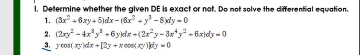 I. Determine whether the given DE is exact or not. Do not solve the differential equation.
1. (3x° +6xy+ 5)dx- (6x° + y° -8)dy = 0
2. (2xy² – 4.x° y³ + 6y)dx +(2x² y– 3x*y² +6x)dy = 0
3. y cos( xy)dx + [2y +x cos(xy)]dy = 0
%3D
