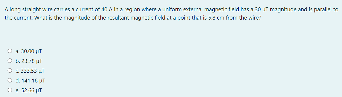 A long straight wire carries a current of 40 A in a region where a uniform external magnetic field has a 30 µT magnitude and is parallel to
the current. What is the magnitude of the resultant magnetic field at a point that is 5.8 cm from the wire?
O a. 30.00 µT
O b. 23.78 µT
O c. 333.53 µT
O d. 141.16 µT
O e. 52.66 µT
