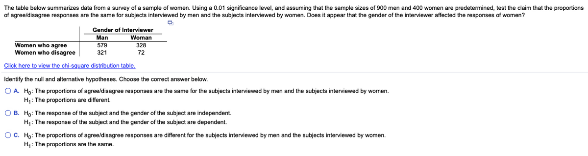 The table below summarizes data from a survey of a sample of women. Using a 0.01 significance level, and assuming that the sample sizes of 900 men and 400 women are predetermined, test the claim that the proportions
of agree/disagree responses are the same for subjects interviewed by men and the subjects interviewed by women. Does it appear that the gender of the interviewer affected the responses of women?
Gender of Interviewer
Man
Woman
Women who agree
Women who disagree
579
328
321
72
Click here to view the chi-square distribution table.
Identify the null and alternative hypotheses. Choose the correct answer below.
O A. Ho: The proportions of agree/disagree responses are the same for the subjects interviewed by men and the subjects interviewed by women.
H: The proportions are different.
O B. Ho: The response of the subject and the gender of the subject are independent.
H: The response of the subject and the gender of the subject are dependent.
OC. Ho: The proportions of agree/disagree responses are different for the subjects interviewed by men and the subjects interviewed by women.
H1: The proportions are the same.
