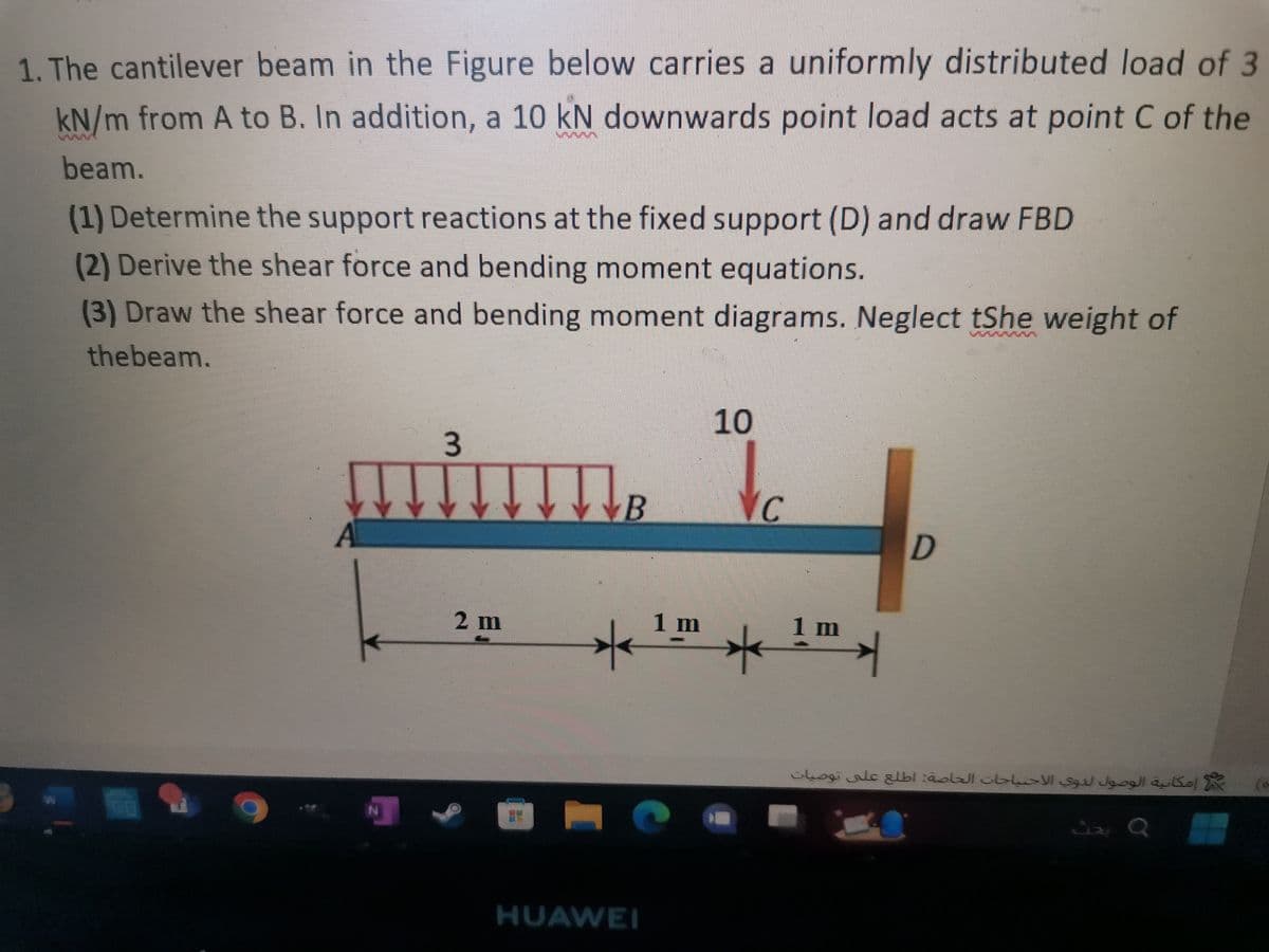 1. The cantilever beam in the Figure below carries a uniformly distributed load of 3
kN/m from A to B. In addition, a 10 kN downwards point load acts at point C of the
beam.
(1) Determine the support reactions at the fixed support (D) and draw FBD
(2) Derive the shear force and bending moment equations.
(3) Draw the shear force and bending moment diagrams. Neglect tShe weight of
thebeam.
N
3
2 m
B
C
10
<1m ★
HUAWEI
VC
1 m
✈
r
D
إمكانية الوصول لذوي الاحتياجات الخاصة: اطلع على توصيات
JQ