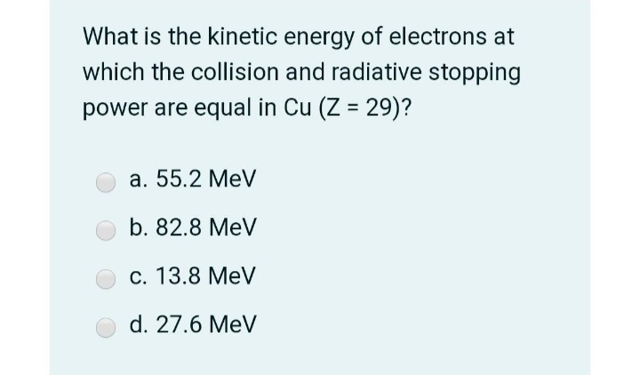 What is the kinetic energy of electrons at
which the collision and radiative stopping
power are equal in Cu (Z = 29)?
%3D
a. 55.2 MeV
b. 82.8 MeV
c. 13.8 MeV
d. 27.6 MeV
