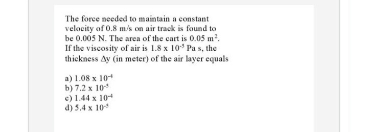 The force needed to maintain a constant
velocity of 0.8 m/s on air track is found to
be 0.005 N. The area of the cart is 0.05 m2.
If the viscosity of air is 1.8 x 10$ Pa s, the
thickness Ay (in meter) of the air layer equals
a) 1.08 x 104
b) 7.2 x 10
c) 1.44 x 104
d) 5.4 x 10s
