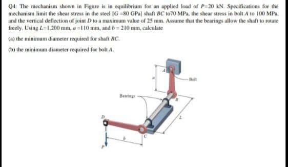 Q4: The mechanism shown in Figure is in equilibrium for an upplied load of P=20 kN. Specifications for the
mechanism limit the shear stress in the steel IG =80 GPa) shaft BC t070 MPa, the shear stress in bolt A to 100 MPa.
and the vertical deflection of joint D to a maximum value of 25 mm. Assume that the bearings allow the shaft to rotate
freely. Using L=1,200 mm, a=110 mm, and b= 210 mm, calculate
(a) the minimum diameter required for shaft BC.
(b) the minimum diameter required for bolt A.
Bolt
Bearing
