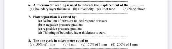 6. A micrometer reading is used to indicate the displacement of the
(a) boundary layer thickness (b) air velocity (c) Pitot tube
.. .
(d) None above
7. Flow separation is caused by:
(a) Reduction of pressure to local vapour pressure
(b) A negative pressure gradient
(c) A positive pressure gradient
(d) Thinning of boundary layer thickness to zero.
8. The one cycle in micrometer equal to
(a) 50% of I mm
(b) I mm (e) 150% of I mm
(d) 200% of 1 mm
