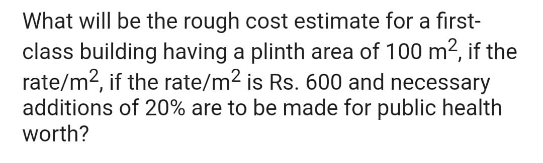 What will be the rough cost estimate for a first-
class building having a plinth area of 100 m², if the
rate/m², if the rate/m² is Rs. 600 and necessary
additions of 20% are to be made for public health
worth?
