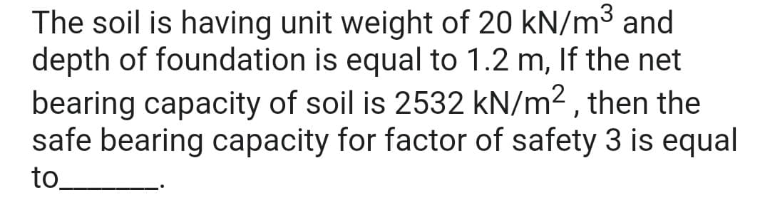The soil is having unit weight of 20 kN/m³ and
depth of foundation is equal to 1.2 m, If the net
bearing capacity of soil is 2532 kN/m², then the
safe bearing capacity for factor of safety 3 is equal
to_