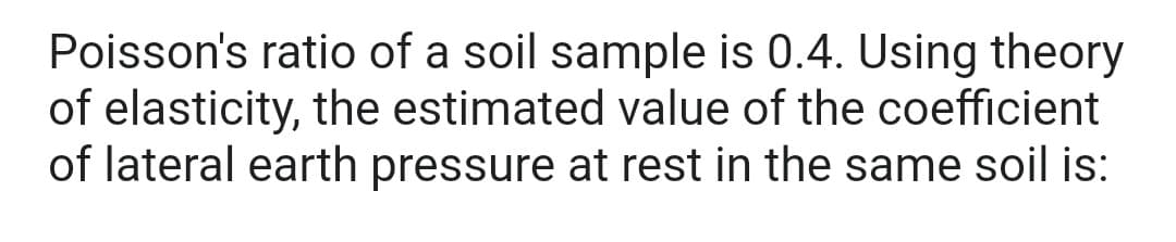 Poisson's ratio of a soil sample is 0.4. Using theory
of elasticity, the estimated value of the coefficient
of lateral earth pressure at rest in the same soil is: