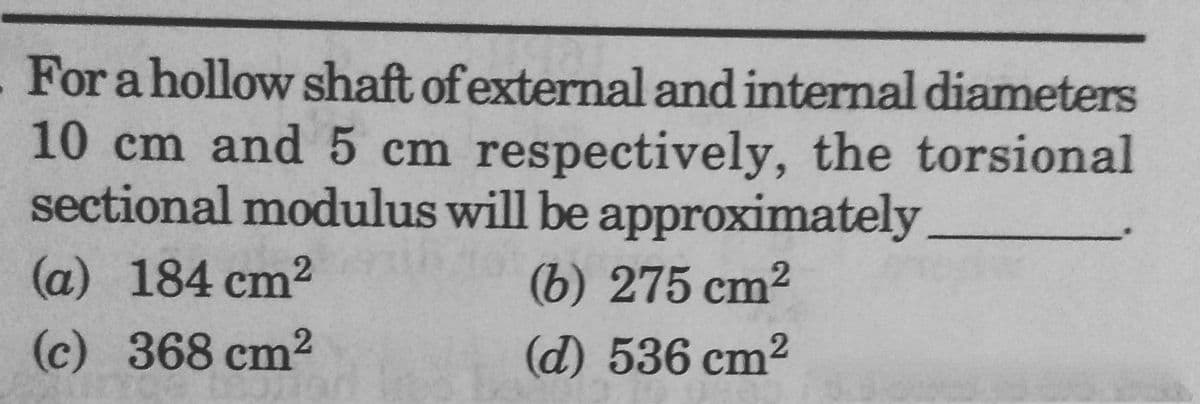 For a hollow shaft of external and internal diameters
10 cm and 5 cm respectively, the torsional
sectional modulus will be approximately
(a) 184 cm²
(6) 275 cm²
(c) 368 cm²
(d) 536 cm²