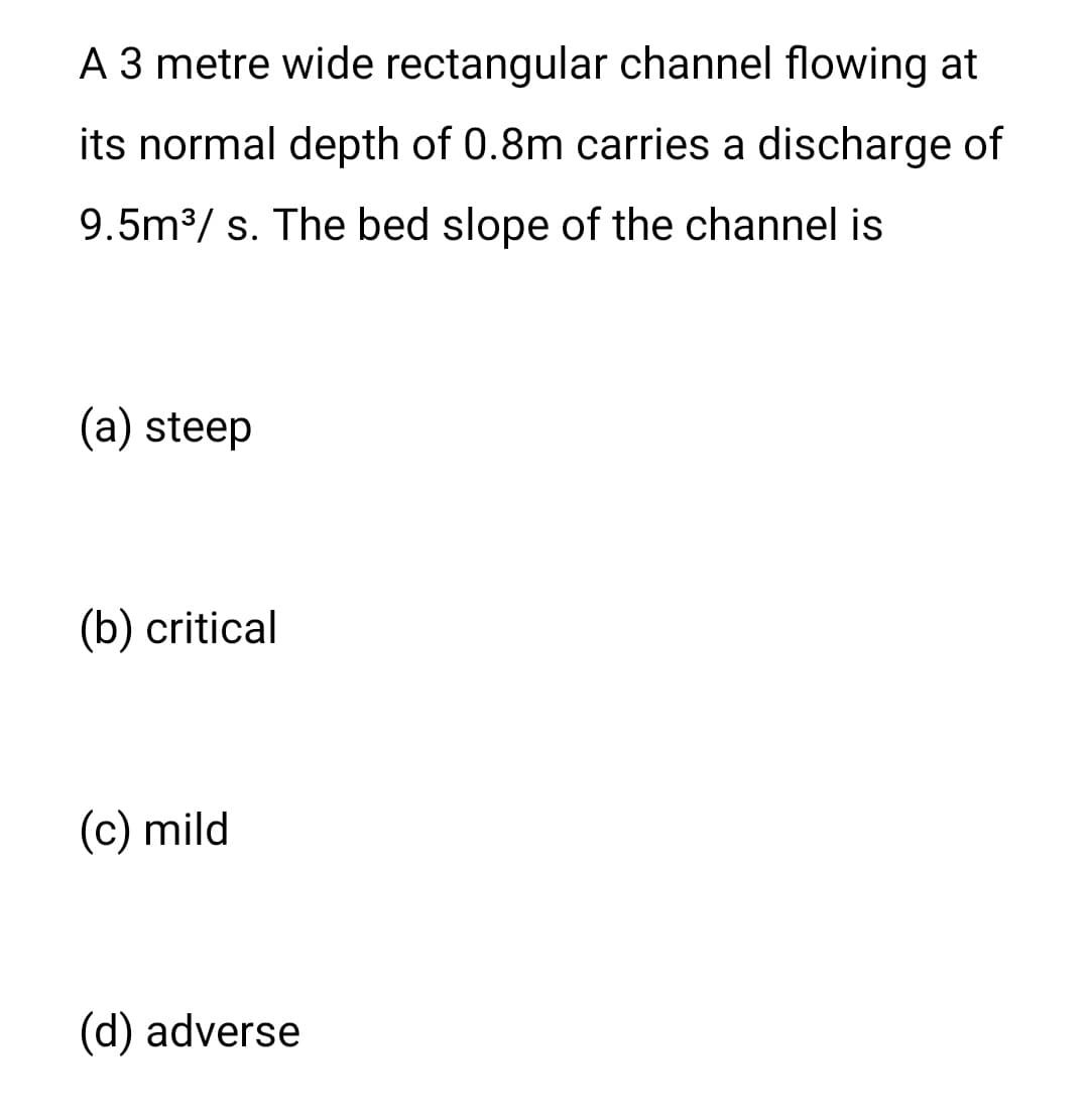 A 3 metre wide rectangular channel flowing at
its normal depth of 0.8m carries a discharge of
9.5m³/s. The bed slope of the channel is
(a) steep
(b) critical
(c) mild
(d) adverse