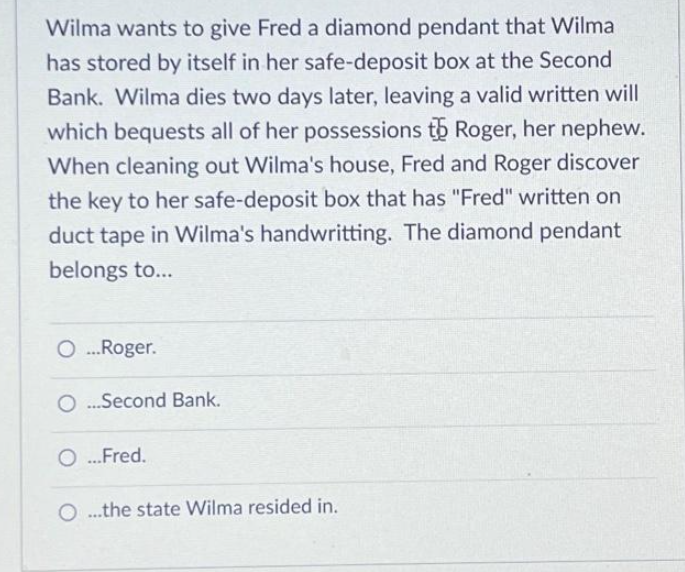Wilma wants to give Fred a diamond pendant that Wilma
has stored by itself in her safe-deposit box at the Second
Bank. Wilma dies two days later, leaving a valid written will
which bequests all of her possessions to Roger, her nephew.
When cleaning out Wilma's house, Fred and Roger discover
the key to her safe-deposit box that has "Fred" written on
duct tape in Wilma's handwritting. The diamond pendant
belongs to...
O...Roger.
O...Second Bank.
O...Fred.
O...the state Wilma resided in.