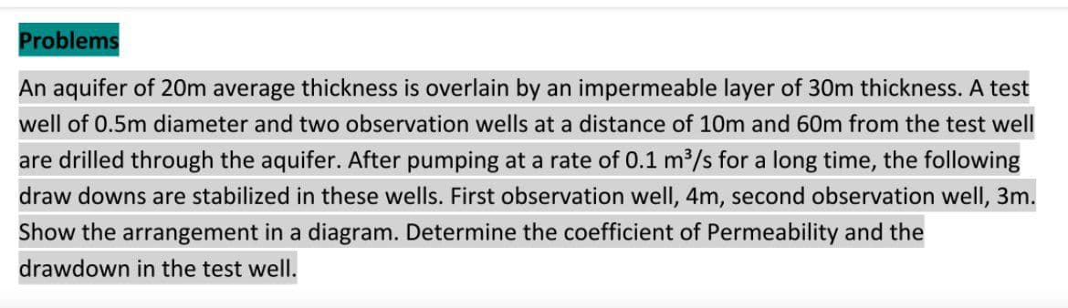 Problems
An aquifer of 20m average thickness is overlain by an impermeable layer of 30m thickness. A test
well of 0.5m diameter and two observation wells at a distance of 10m and 60m from the test well
are drilled through the aquifer. After pumping at a rate of 0.1 m³/s for a long time, the following
draw downs are stabilized in these wells. First observation well, 4m, second observation well, 3m.
Show the arrangement in a diagram. Determine the coefficient of Permeability and the
drawdown in the test well.