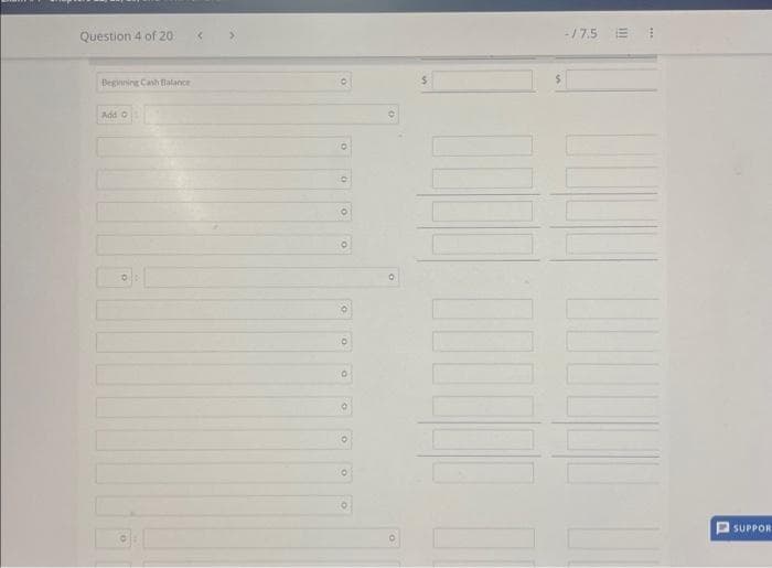 Question 4 of 20
Beginning Cash Balance
Add
O
O
10
O
O
O
10
O
0
0
O
O
O
0
10
$
-/7.5 E
***
SUPPOR