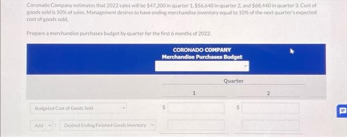 Coronado Company estimates that 2022 sales will be $47,200 in quarter 1, $56,640 in quarter 2, and $68,440 in quarter 3. Cost of
goods sold is 50% of sales, Management desires to have ending merchandise inventory equal to 10% of the next quarter's expected
cost of goods sold.
Prepare a merchandise purchases budget by quarter for the first 6 months of 2022.
Budgeted Cost of Goods Sold
Add
1 Desired Ending Finished Goods Inventory
CORONADO COMPANY
Merchandise Purchases Budget
1
Quarter
2
Ih