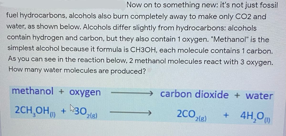 Now on to something new: it's not just fossil
fuel hydrocarbons, alcohols also burn completely away to make only CO2 and
water, as shown below. Alcohols differ slightly from hydrocarbons: alcohols
contain hydrogen and carbon, but they also contain 1 oxygen. "Methanol" is the
simplest alcohol because it formula is CH3OH, each molecule contains 1 carbon.
As you can see in the reaction below, 2 methanol molecules react with 3 oxygen.
How many water molecules are produced?
methanol + oxygen
→ carbon dioxide + water
2CH,OH)
2CO2(8)
4H,Om
+.
2(s)
(),
