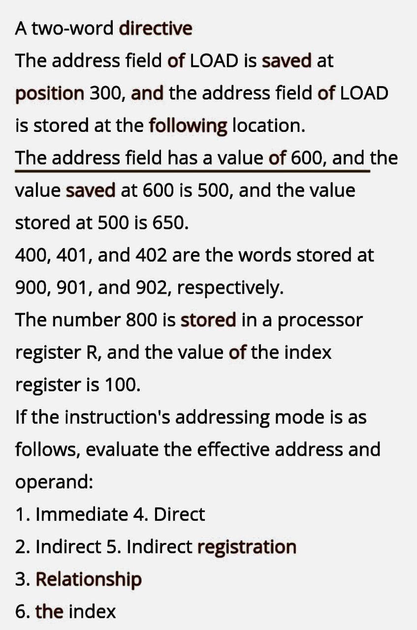A two-word directive
The address field of LOAD is saved at
position 300, and the address field of LOAD
is stored at the following location.
The address field has a value of 600, and the
value saved at 600 is 500, and the value
stored at 500 is 650.
400, 401, and 402 are the words stored at
900, 901, and 902, respectively.
The number 800 is stored in a processor
register R, and the value of the index
register is 100.
If the instruction's addressing mode is as
follows, evaluate the effective address and
operand:
1. Immediate 4. Direct
2. Indirect 5. Indirect registration
3. Relationship
6. the index
