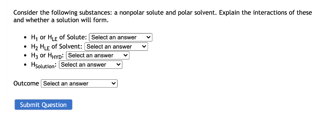 Consider the following substances: a nonpolar solute and polar solvent. Explain the interactions of these
and whether a solution will form.
H, or HF of Solute: Select an answer
H2 HLE of Solvent: Select an answer
H3 or HHYD: Select an answer
Hsolution: Select an answer
Outcome Select an answer
Submit Question
