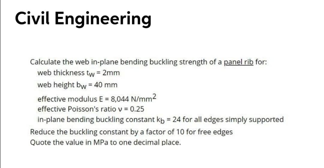Civil Engineering
Calculate the web in-plane bending buckling strength of a panel rib for:
web thickness tw = 2mm
web height bw = 40 mm
effective modulus E = 8,044 N/mm2
%3D
effective Poisson's ratio v = 0.25
in-plane bending buckling constant kb = 24 for all edges simply supported
%3D
Reduce the buckling constant by a factor of 10 for free edges
Quote the value in MPa to one decimal place.
