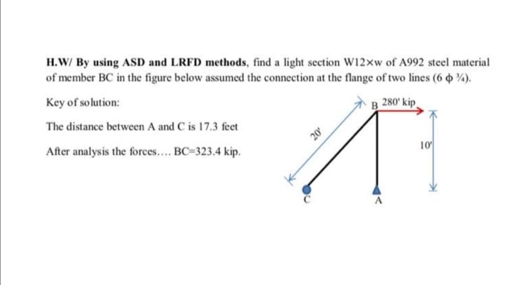 H.W/ By using ASD and LRFD methods, find a light section W12xw of A992 steel material
of member BC in the figure below assumed the connection at the flange of two lines (6 %).
Key of solution:
The distance between A and C is 17.3 feet
A B 280' kip
After analysis the forces.. BC=323.4 kip.
20
10
