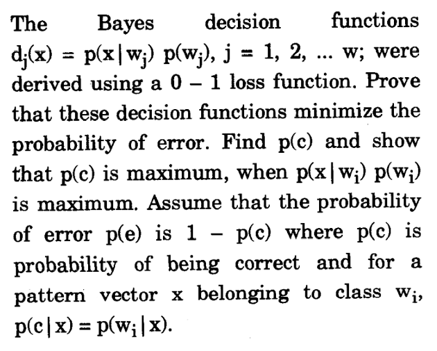 The
Ваyes
decision
functions
d;(x) = p(x|w;) p(w;), j = 1, 2, . w; were
derived using a 0 – 1 loss function. Prove
...
that these decision functions minimize the
probability of error. Find p(c) and show
that p(c) is maximum, when p(x |w;) p(w;)
is maximum. Assume that the probability
of error p(e) is 1 – p(c) where p(c) is
probability of being correct and for a
pattern vector x belonging to class W¡,
p(c|x) = p(w;|x).
