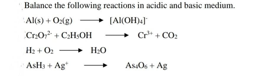 Balance the following reactions in acidic and basic medium.
Al(s) + O2(g)
[Al(OH)4]
Cr2072- + C2H5OH
Cr³* + CO2
H2 + O2
H20
ASH3 + Ag*
As406 + Ag

