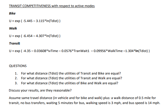 TRANSIT COMPETITIVENESS with respect to active modes
Bike
U = exp ( -5.445 – 3.115*In(Tdist) )
Walk
U = exp ( -6.454 – 4.307*In(Tdist) )
Transit
U = exp ( -4.35 – 0.03608*lvTime – 0.0576*TranWait1 – 0.09956*WalkTime -1.304*In(Tdist) )
QUESTIONS
1. For what distance (Tdist) the utilities of Transit and Bike are equal?
2. For what distance (Tdist) the utilities of Transit and Walk are equal?
3. For what distance (Tdist) the utilities of Bike and Walk are equal?
Discuss your results, are they reasonable?
Assume same travel distance (in vehicle and for bike and walk) plus: a walk distance of 0.5 mile for
transit, no bus transfers, waiting 5 minutes for bus, walking speed is 3 mph, and bus speed is 14 mph.
