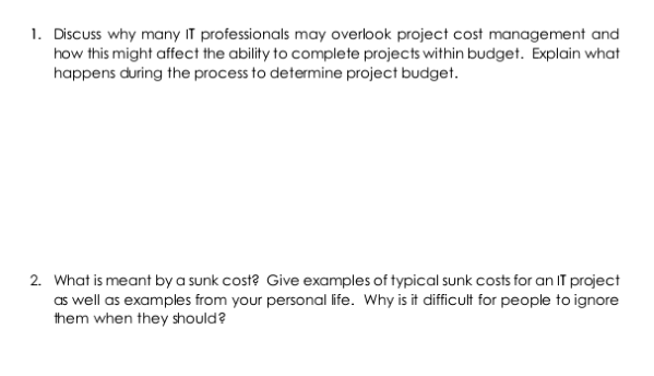 1. Discuss why many IT professionals may overlook project cost management and
how this might affect the ability to complete projects within budget. Explain what
happens during the process to determine project budget.
2. What is meant by a sunk cost? Give examples of typical sunk costs for an IT project
as well as examples from your personal life. Why is it difficult for people to ignore
them when they should?
