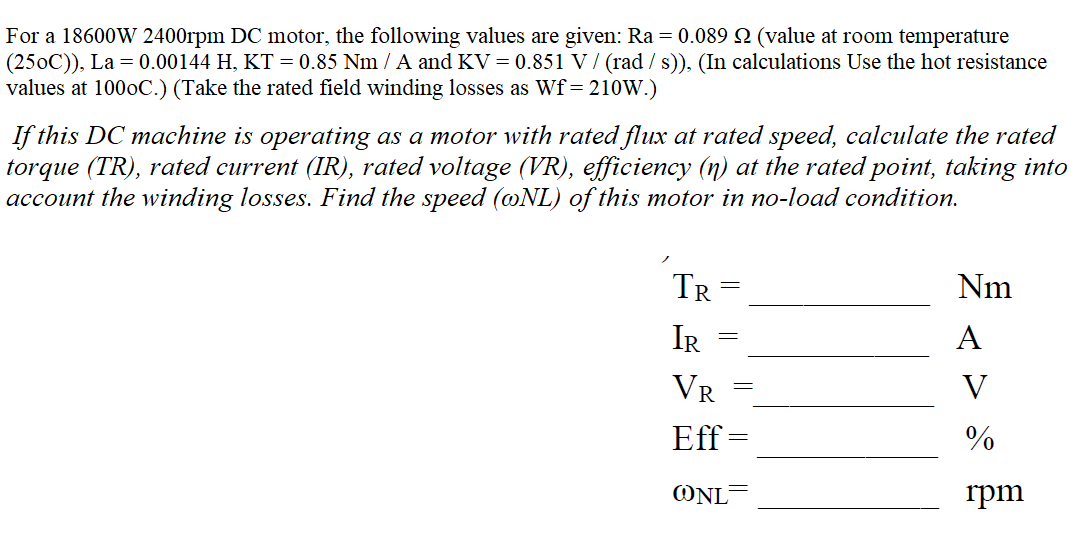 For a 18600W 2400rpm DC motor, the following values are given: Ra = 0.089 2 (value at room temperature
(250C)), La = 0.00144 H, KT = 0.85 Nm / A and KV = 0.851 V / (rad / s)), (In calculations Use the hot resistance
values at 1000C.) (Take the rated field winding losses as Wf= 210W.)
If this DC machine is operating as a motor with rated flux at rated speed, calculate the rated
torque (TR), rated current (IR), rated voltage (VR), efficiency (n) at the rated point, taking into
account the winding losses. Find the speed (@NL) of this motor in no-load condition.
TR
Nm
IR
А
VR
V
Eff =
%
ONL=
rpm
