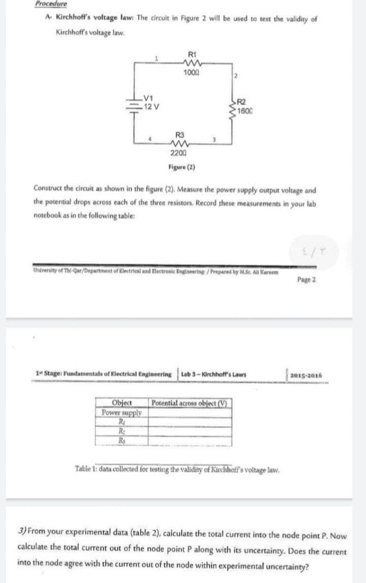 Procedure
A- Kirchhoff's voltage law: The circuit in Figure 2 will be used to test the validity of
Kirchhoff's voltage law.
R1
1000
21
V1
12 V
R2
1600
R3
4
2200
Figure (2)
Construct the circuit as shown in the figure (2). Measure the power supply output voltage and
the potential drops across each of the three resistors. Record these measurements in your lab
notebook as in the following table:
University of Thi-Qar/Department of Electrical and Electronic Engineering /Prepared by M.Sc. All Kareem
Page 2
1 Stage: Fundamentals of Electrical Engineering
Lab 3-Kirchhoff's Laws
2015-2016
Object
Power supply
Ra
R
Rs
Potential across object (V)
Table 1: data collected for testing the validity of Kirchhotf's voltage law.
3) From your experimental data (table 2), calculate the total current into the node point P. Now
calculate the total current out of the node point P along with its uncertainty. Does the current
into the node agree with the current out of the node within experimental uncertainty?
