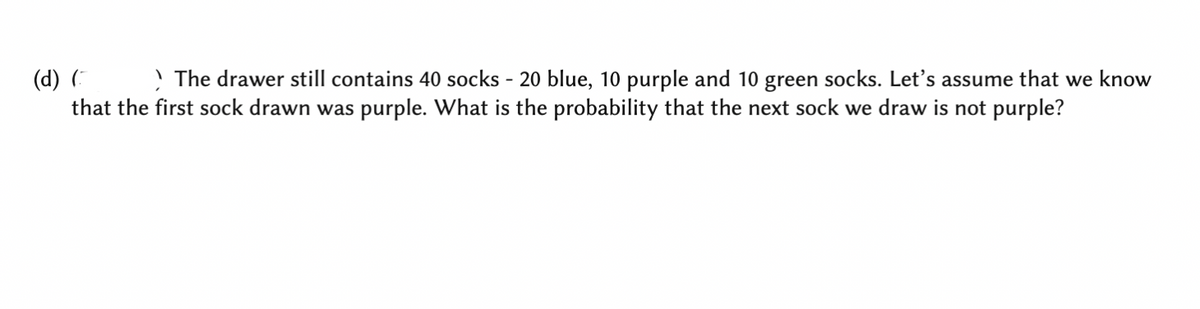 > The drawer still contains 40 socks - 20 blue, 10 purple and 10 green socks. Let's assume that we know
(d) (
that the first sock drawn was purple. What is the probability that the next sock we draw is not purple?