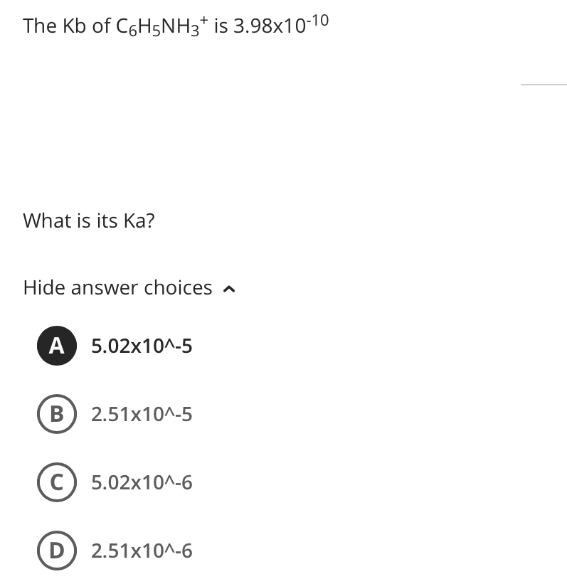 The Kb of C6H5NH3* is 3.98x10-10
What is its Ka?
Hide answer choices a
A 5.02x10^-5
B) 2.51x10^-5
C
5.02x10^-6
D) 2.51x10^-6
