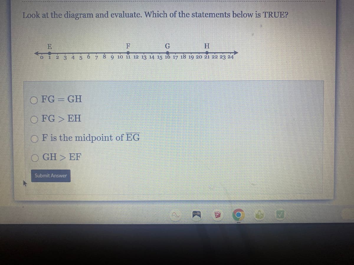 Look at the diagram and evaluate. Which of the statements below is TRUE?
E
F
G
H
Bi
0 1 2 3 4 5 6 7 8 9 10 11 12 13 14 15 16 17 18 19 20 21 22 23 24
OFG = GH
O FG > EH
OF is the midpoint of EG
OGH > EF
Submit Answer
'U