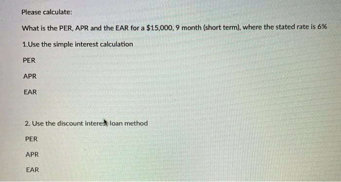Please calculate:
What is the PER, APR and the EAR for a $15,000, 9 month (short term), where the stated rate is 6%
1.Use the simple interest calculation
PER
APR
EAR
2. Use the discount interek loan method
PER
APR
EAR
