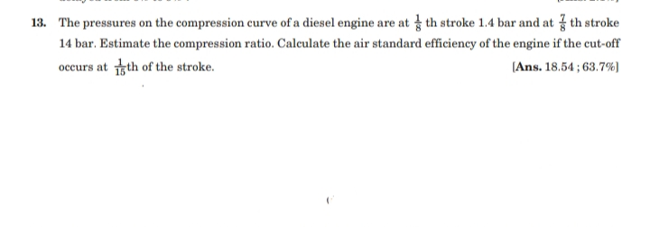 13. The pressures on the compression curve of a diesel engine are at th stroke 1.4 bar and at th stroke
14 bar. Estimate the compression ratio. Calculate the air standard efficiency of the engine if the cut-off
occurs at tth of the stroke.
(Ans. 18.54 ; 63.7%)
