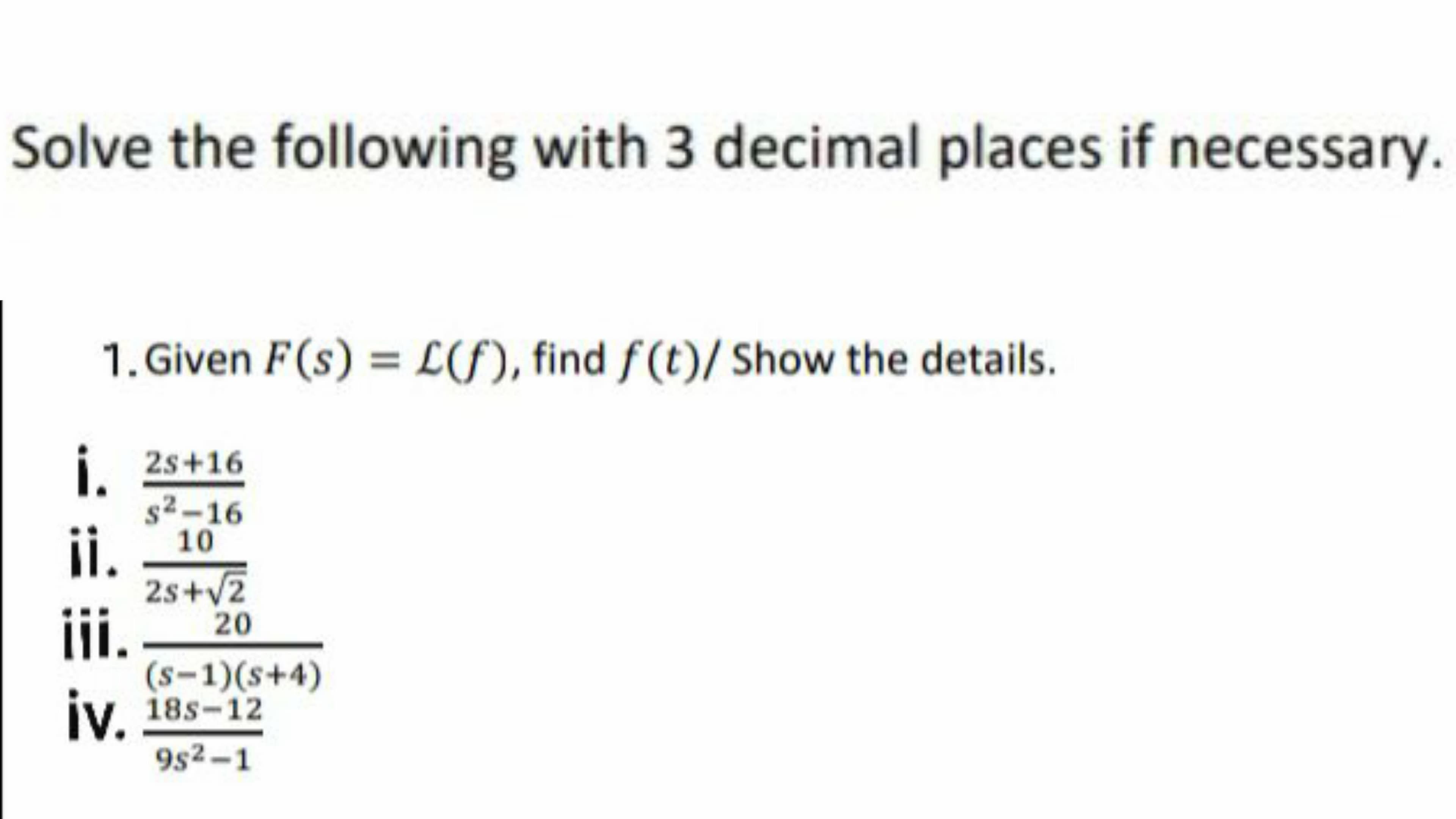 Solve the following with 3 decimal places if necessary.
1. Given F(s) = L(S), find f(t)/ Show the details.
i.
i. 2s+16
s2-16
¡i. _ 10
2s+v2
20
ii.
(s-1)(s+4)
iv, 18s-12
9s2-1
