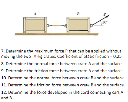 A
В
30
7. Determine the maximum force P that can be applied without
moving the two Y-kg crates. Coefficient of Static friction = 0.25
8. Determine the normal force between crate A and the surface.
9. Determine the friction force between crate A and the surface.
10. Determine the normal force between crate B and the surface.
11. Determine the friction force between crate B and the surface.
12. Determine the force developed in the cord connecting cart A
and B.
