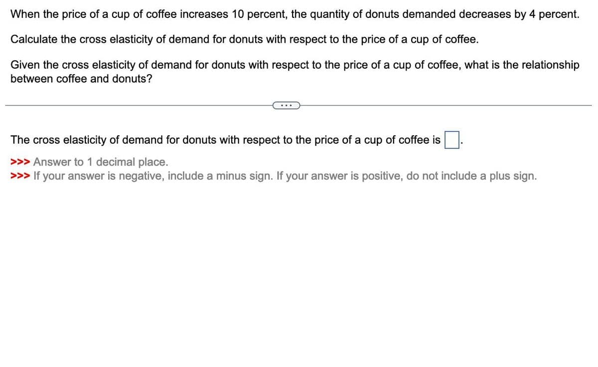 When the price of a cup of coffee increases 10 percent, the quantity of donuts demanded decreases by 4 percent.
Calculate the cross elasticity of demand for donuts with respect to the price of a cup of coffee.
Given the cross elasticity of demand for donuts with respect to the price of a cup of coffee, what is the relationship
between coffee and donuts?
The cross elasticity of demand for donuts with respect to the price of a cup of coffee is
>>> Answer to 1 decimal place.
>>> If your answer is negative, include a minus sign. If your answer is positive, do not include a plus sign.