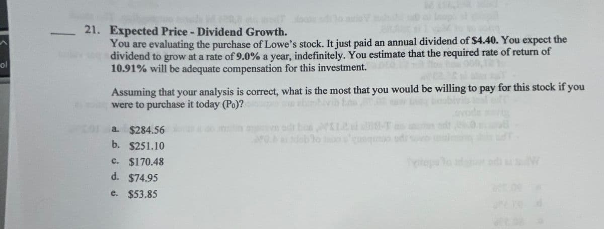 ol
21. Expected Price - Dividend Growth.
You are evaluating the purchase of Lowe's stock. It just paid an annual dividend of $4.40. You expect the
dividend to grow at a rate of 9.0% a year, indefinitely. You estimate that the required rate of return of
10.91% will be adequate compensation for this investment.
Assuming that your analysis is correct, what is the most that you would be willing to pay for this stock if you
were to purchase it today (Po)?
a. $284.56
b. $251.10
c. $170.48
d. $74.95
e. $53.85
W