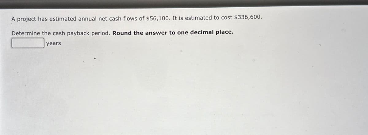 A project has estimated annual net cash flows of $56,100. It is estimated to cost $336,600.
Determine the cash payback period. Round the answer to one decimal place.
years