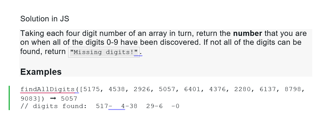 Solution in JS
Taking each four digit number of an array in turn, return the number that you are
on when all of the digits 0-9 have been discovered. If not all of the digits can be
found, return "Missing digits!".
Examples
findAllDigits ([5175, 4538, 2926, 5057, 6401, 4376, 2280, 6137, 8798,
9083])
5057
// digits found: 517 4-38 29-6 -0
wwwwwww