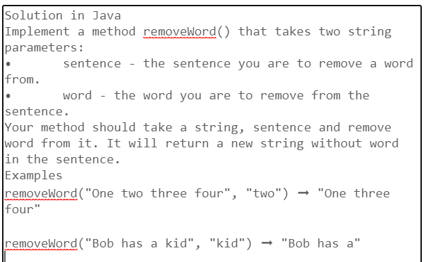 Solution in Java
Implement a method removeWord() that takes two string
parameters:
sentence the sentence you are to remove a word
word - the word you are to remove from the
sentence.
Your method should take a string, sentence and remove
word from it. It will return a new string without word
in the sentence.
Examples
removeWord("One two three four", "two") → "One three
from.
four"
removeWord("Bob has a kid", "kid") → "Bob has a"