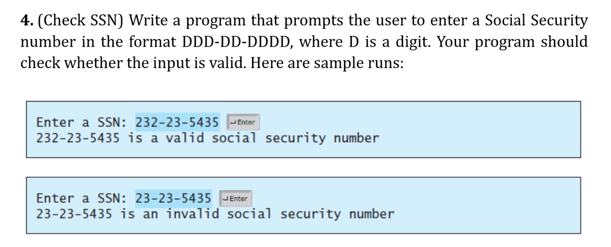 4. (Check SSN) Write a program that prompts the user to enter a Social Security
number in the format DDD-DD-DDDD, where D is a digit. Your program should
check whether the input is valid. Here are sample runs:
Enter a SSN: 232-23-5435
JEnter
232-23-5435 is a valid social security number
Enter a SSN: 23-23-5435
JEnter
23-23-5435 is an invalid social security number
