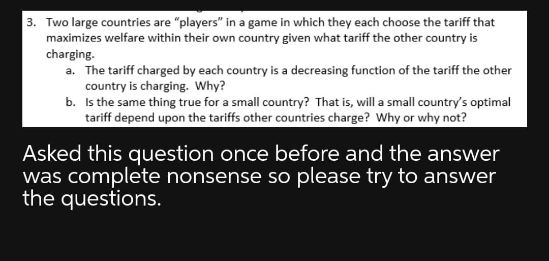 3. Two large countries are "players" in a game in which they each choose the tariff that
maximizes welfare within their own country given what tariff the other country is
charging.
a. The tariff charged by each country is a decreasing function of the tariff the other
country is charging. Why?
b. Is the same thing true for a small country? That is, will a small country's optimal
tariff depend upon the tariffs other countries charge? Why or why not?
Asked this question once before and the answer
was complete nonsense so please try to answer
the questions.

