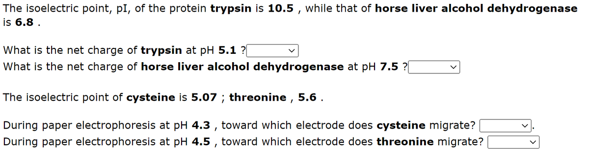 The isoelectric point, pl, of the protein trypsin is 10.5, while that of horse liver alcohol dehydrogenase
is 6.8.
What is the net charge of trypsin at pH 5.1 ?[
What is the net charge of horse liver alcohol dehydrogenase at pH 7.5 ?[
The isoelectric point of cysteine is 5.07 ; threonine, 5.6.
During paper electrophoresis at pH 4.3, toward which electrode does cysteine migrate?
During paper electrophoresis at pH 4.5, toward which electrode does threonine migrate?