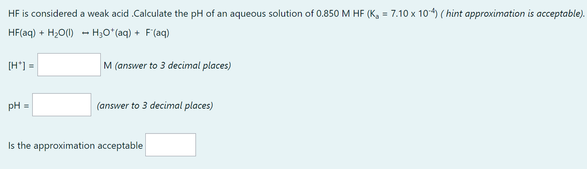 HF is considered a weak acid .Calculate the pH of an aqueous solution of 0.850 M HF (K₂ = 7.10 x 10-4) ( hint approximation is acceptable).
HF(aq) + H₂O(l) → H3O*(aq) + F¯(aq)
[H*] =
pH =
M (answer to 3 decimal places)
(answer to 3 decimal places)
Is the approximation acceptable